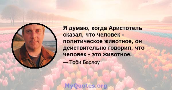 Я думаю, когда Аристотель сказал, что человек - политическое животное, он действительно говорил, что человек - это животное.