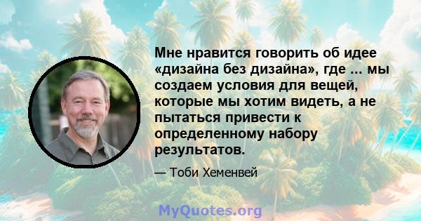 Мне нравится говорить об идее «дизайна без дизайна», где ... мы создаем условия для вещей, которые мы хотим видеть, а не пытаться привести к определенному набору результатов.