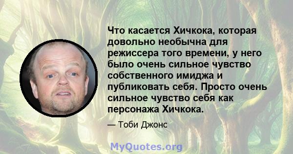 Что касается Хичкока, которая довольно необычна для режиссера того времени, у него было очень сильное чувство собственного имиджа и публиковать себя. Просто очень сильное чувство себя как персонажа Хичкока.