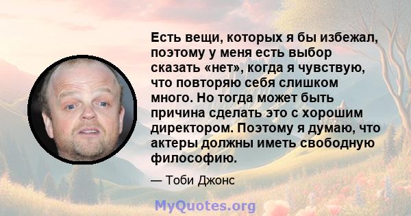 Есть вещи, которых я бы избежал, поэтому у меня есть выбор сказать «нет», когда я чувствую, что повторяю себя слишком много. Но тогда может быть причина сделать это с хорошим директором. Поэтому я думаю, что актеры