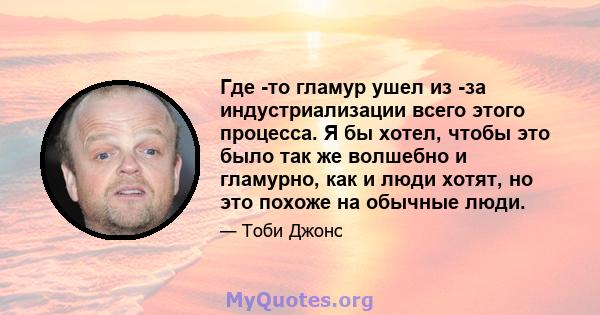 Где -то гламур ушел из -за индустриализации всего этого процесса. Я бы хотел, чтобы это было так же волшебно и гламурно, как и люди хотят, но это похоже на обычные люди.