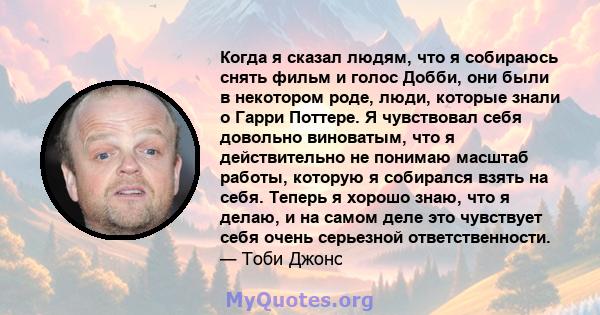 Когда я сказал людям, что я собираюсь снять фильм и голос Добби, они были в некотором роде, люди, которые знали о Гарри Поттере. Я чувствовал себя довольно виноватым, что я действительно не понимаю масштаб работы,