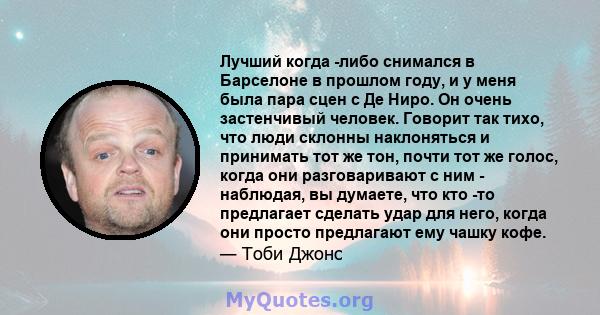 Лучший когда -либо снимался в Барселоне в прошлом году, и у меня была пара сцен с Де Ниро. Он очень застенчивый человек. Говорит так тихо, что люди склонны наклоняться и принимать тот же тон, почти тот же голос, когда