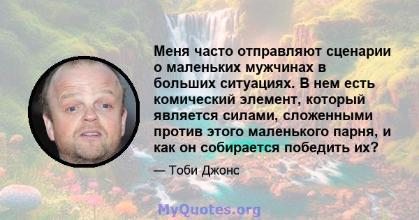 Меня часто отправляют сценарии о маленьких мужчинах в больших ситуациях. В нем есть комический элемент, который является силами, сложенными против этого маленького парня, и как он собирается победить их?