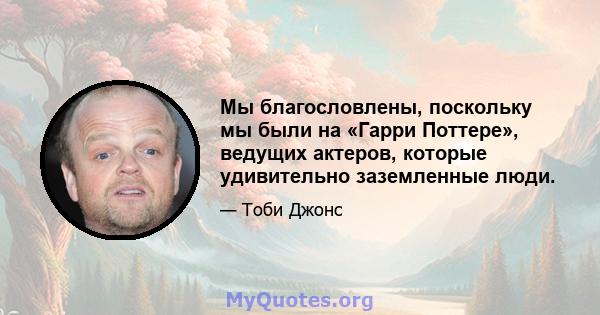 Мы благословлены, поскольку мы были на «Гарри Поттере», ведущих актеров, которые удивительно заземленные люди.