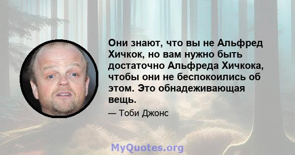 Они знают, что вы не Альфред Хичкок, но вам нужно быть достаточно Альфреда Хичкока, чтобы они не беспокоились об этом. Это обнадеживающая вещь.