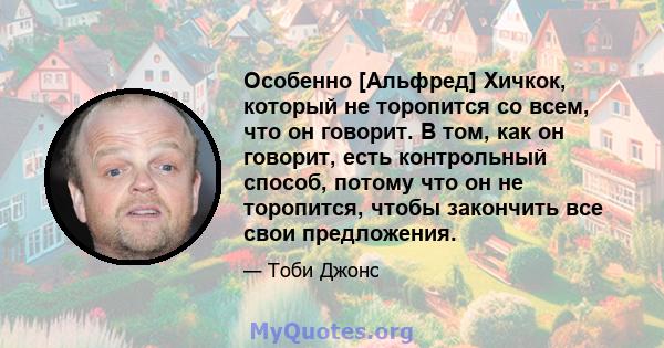 Особенно [Альфред] Хичкок, который не торопится со всем, что он говорит. В том, как он говорит, есть контрольный способ, потому что он не торопится, чтобы закончить все свои предложения.