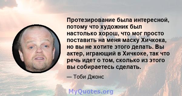 Протезирование была интересной, потому что художник был настолько хорош, что мог просто поставить на меня маску Хичкока, но вы не хотите этого делать. Вы актер, играющий в Хичкоке, так что речь идет о том, сколько из