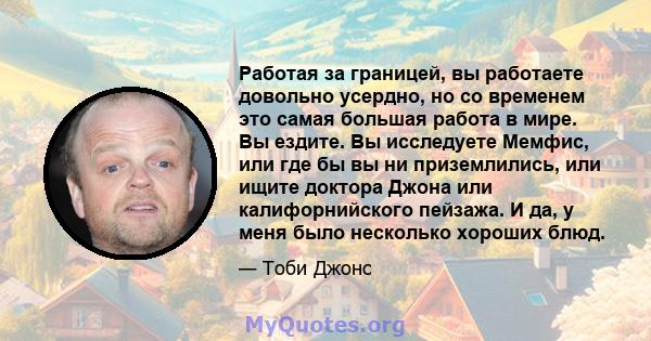 Работая за границей, вы работаете довольно усердно, но со временем это самая большая работа в мире. Вы ездите. Вы исследуете Мемфис, или где бы вы ни приземлились, или ищите доктора Джона или калифорнийского пейзажа. И