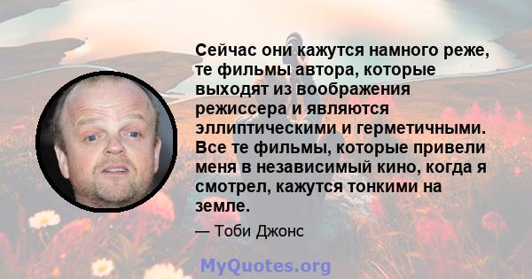 Сейчас они кажутся намного реже, те фильмы автора, которые выходят из воображения режиссера и являются эллиптическими и герметичными. Все те фильмы, которые привели меня в независимый кино, когда я смотрел, кажутся