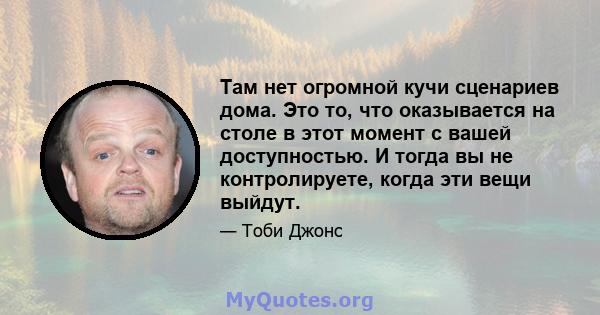 Там нет огромной кучи сценариев дома. Это то, что оказывается на столе в этот момент с вашей доступностью. И тогда вы не контролируете, когда эти вещи выйдут.