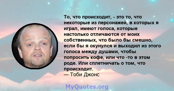 То, что происходит, - это то, что некоторые из персонажей, в которых я играл, имеют голоса, которые настолько отличаются от моих собственных, что было бы смешно, если бы я окунулся и выходил из этого голоса между