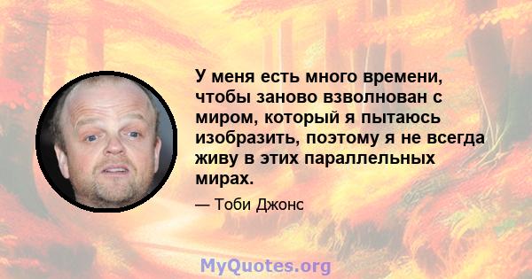 У меня есть много времени, чтобы заново взволнован с миром, который я пытаюсь изобразить, поэтому я не всегда живу в этих параллельных мирах.