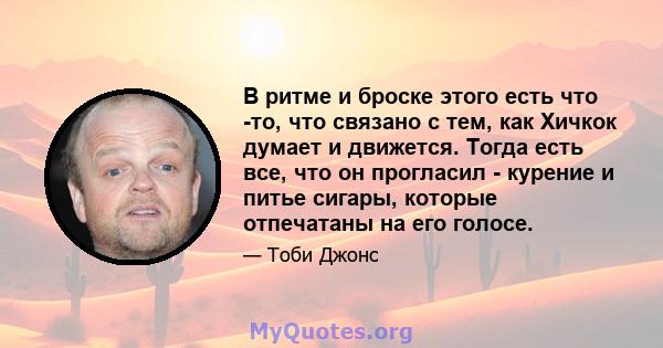 В ритме и броске этого есть что -то, что связано с тем, как Хичкок думает и движется. Тогда есть все, что он прогласил - курение и питье сигары, которые отпечатаны на его голосе.