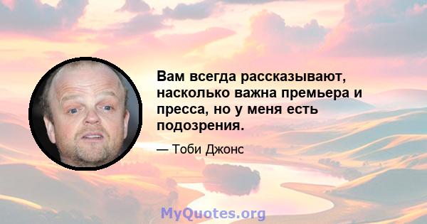 Вам всегда рассказывают, насколько важна премьера и пресса, но у меня есть подозрения.