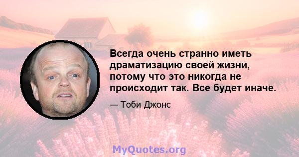 Всегда очень странно иметь драматизацию своей жизни, потому что это никогда не происходит так. Все будет иначе.