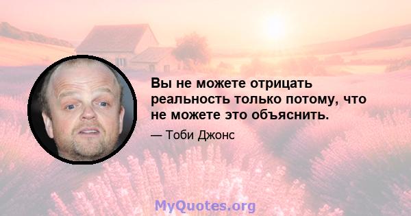 Вы не можете отрицать реальность только потому, что не можете это объяснить.