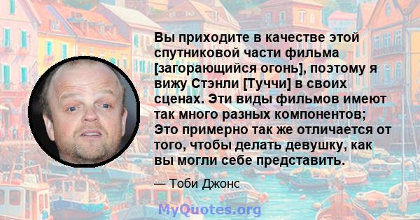 Вы приходите в качестве этой спутниковой части фильма [загорающийся огонь], поэтому я вижу Стэнли [Туччи] в своих сценах. Эти виды фильмов имеют так много разных компонентов; Это примерно так же отличается от того,