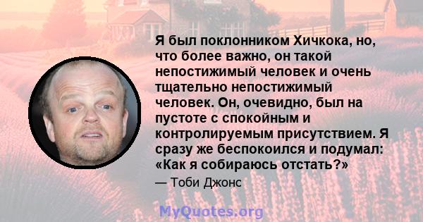 Я был поклонником Хичкока, но, что более важно, он такой непостижимый человек и очень тщательно непостижимый человек. Он, очевидно, был на пустоте с спокойным и контролируемым присутствием. Я сразу же беспокоился и