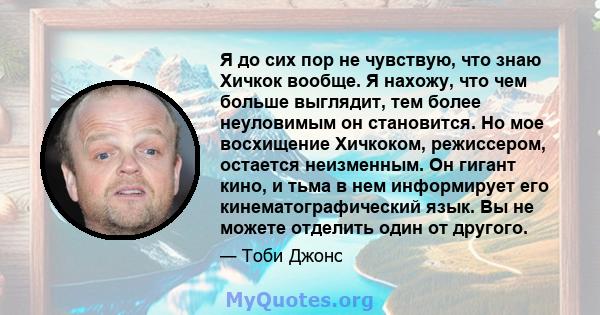 Я до сих пор не чувствую, что знаю Хичкок вообще. Я нахожу, что чем больше выглядит, тем более неуловимым он становится. Но мое восхищение Хичкоком, режиссером, остается неизменным. Он гигант кино, и тьма в нем