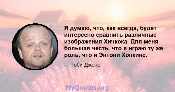 Я думаю, что, как всегда, будет интересно сравнить различные изображения Хичкока. Для меня большая честь, что я играю ту же роль, что и Энтони Хопкинс.