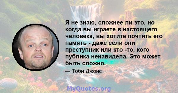 Я не знаю, сложнее ли это, но когда вы играете в настоящего человека, вы хотите почтить его память - даже если они преступник или кто -то, кого публика ненавидела. Это может быть сложно.