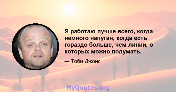 Я работаю лучше всего, когда немного напуган, когда есть гораздо больше, чем линии, о которых можно подумать.