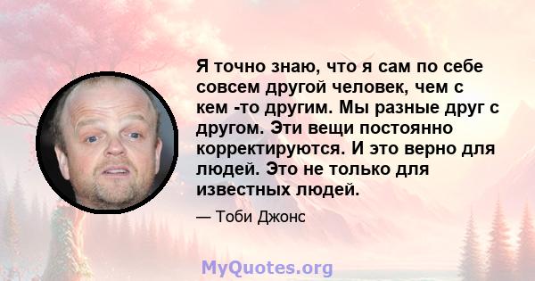 Я точно знаю, что я сам по себе совсем другой человек, чем с кем -то другим. Мы разные друг с другом. Эти вещи постоянно корректируются. И это верно для людей. Это не только для известных людей.