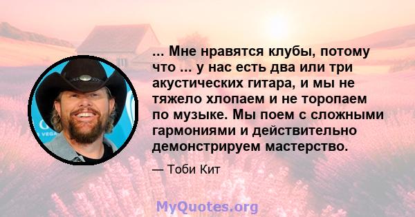 ... Мне нравятся клубы, потому что ... у нас есть два или три акустических гитара, и мы не тяжело хлопаем и не торопаем по музыке. Мы поем с сложными гармониями и действительно демонстрируем мастерство.