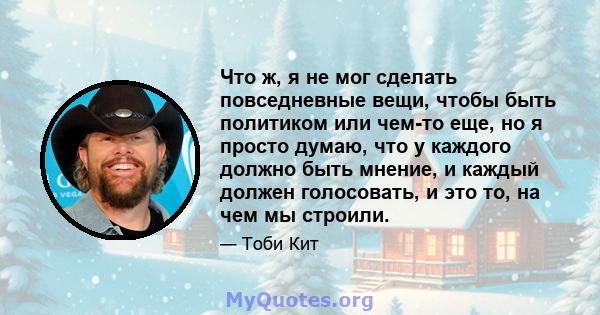 Что ж, я не мог сделать повседневные вещи, чтобы быть политиком или чем-то еще, но я просто думаю, что у каждого должно быть мнение, и каждый должен голосовать, и это то, на чем мы строили.