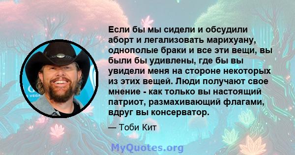 Если бы мы сидели и обсудили аборт и легализовать марихуану, однополые браки и все эти вещи, вы были бы удивлены, где бы вы увидели меня на стороне некоторых из этих вещей. Люди получают свое мнение - как только вы