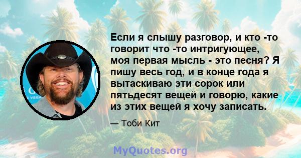 Если я слышу разговор, и кто -то говорит что -то интригующее, моя первая мысль - это песня? Я пишу весь год, и в конце года я вытаскиваю эти сорок или пятьдесят вещей и говорю, какие из этих вещей я хочу записать.