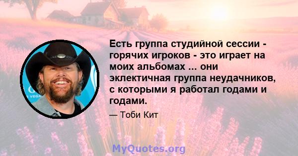 Есть группа студийной сессии - горячих игроков - это играет на моих альбомах ... они эклектичная группа неудачников, с которыми я работал годами и годами.