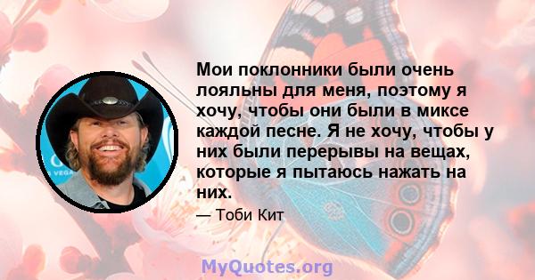 Мои поклонники были очень лояльны для меня, поэтому я хочу, чтобы они были в миксе каждой песне. Я не хочу, чтобы у них были перерывы на вещах, которые я пытаюсь нажать на них.