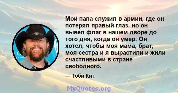 Мой папа служил в армии, где он потерял правый глаз, но он вывел флаг в нашем дворе до того дня, когда он умер. Он хотел, чтобы моя мама, брат, моя сестра и я вырастили и жили счастливыми в стране свободного.