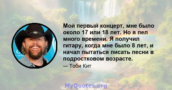 Мой первый концерт, мне было около 17 или 18 лет. Но я пел много времени. Я получил гитару, когда мне было 8 лет, и начал пытаться писать песни в подростковом возрасте.