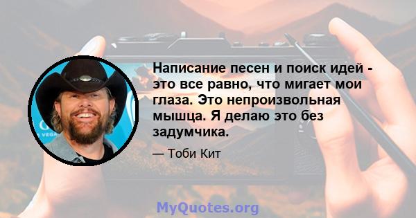 Написание песен и поиск идей - это все равно, что мигает мои глаза. Это непроизвольная мышца. Я делаю это без задумчика.