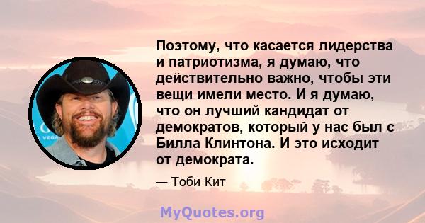 Поэтому, что касается лидерства и патриотизма, я думаю, что действительно важно, чтобы эти вещи имели место. И я думаю, что он лучший кандидат от демократов, который у нас был с Билла Клинтона. И это исходит от