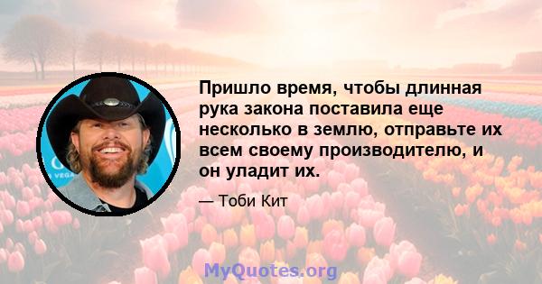 Пришло время, чтобы длинная рука закона поставила еще несколько в землю, отправьте их всем своему производителю, и он уладит их.