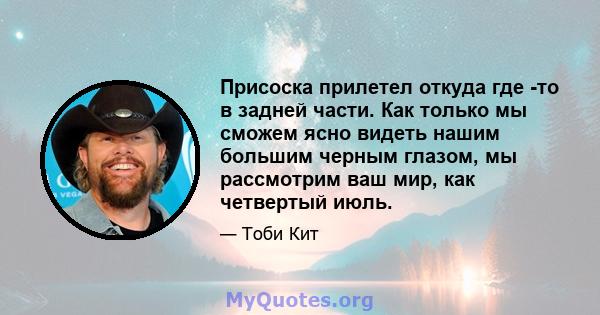 Присоска прилетел откуда где -то в задней части. Как только мы сможем ясно видеть нашим большим черным глазом, мы рассмотрим ваш мир, как четвертый июль.