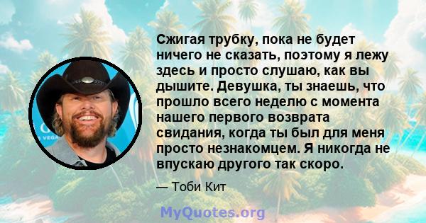 Сжигая трубку, пока не будет ничего не сказать, поэтому я лежу здесь и просто слушаю, как вы дышите. Девушка, ты знаешь, что прошло всего неделю с момента нашего первого возврата свидания, когда ты был для меня просто