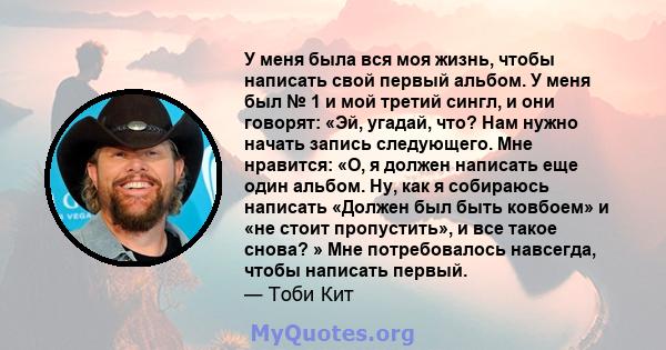 У меня была вся моя жизнь, чтобы написать свой первый альбом. У меня был № 1 и мой третий сингл, и они говорят: «Эй, угадай, что? Нам нужно начать запись следующего. Мне нравится: «О, я должен написать еще один альбом.