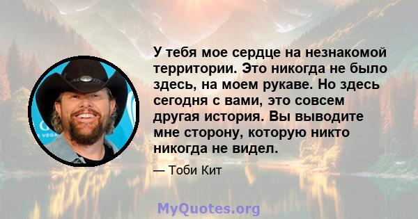 У тебя мое сердце на незнакомой территории. Это никогда не было здесь, на моем рукаве. Но здесь сегодня с вами, это совсем другая история. Вы выводите мне сторону, которую никто никогда не видел.