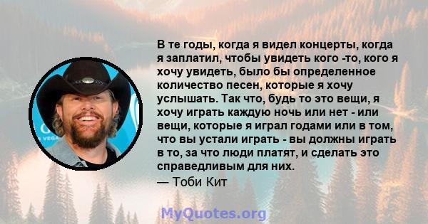 В те годы, когда я видел концерты, когда я заплатил, чтобы увидеть кого -то, кого я хочу увидеть, было бы определенное количество песен, которые я хочу услышать. Так что, будь то это вещи, я хочу играть каждую ночь или