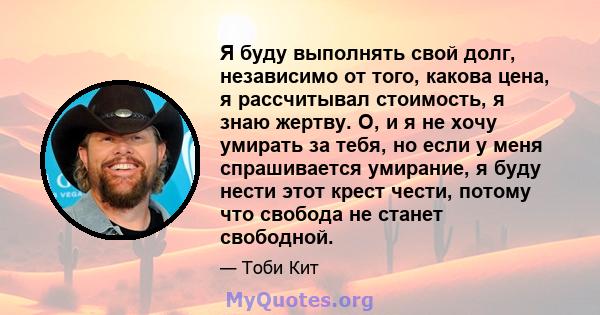 Я буду выполнять свой долг, независимо от того, какова цена, я рассчитывал стоимость, я знаю жертву. О, и я не хочу умирать за тебя, но если у меня спрашивается умирание, я буду нести этот крест чести, потому что