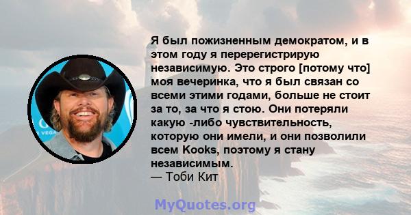 Я был пожизненным демократом, и в этом году я перерегистрирую независимую. Это строго [потому что] моя вечеринка, что я был связан со всеми этими годами, больше не стоит за то, за что я стою. Они потеряли какую -либо