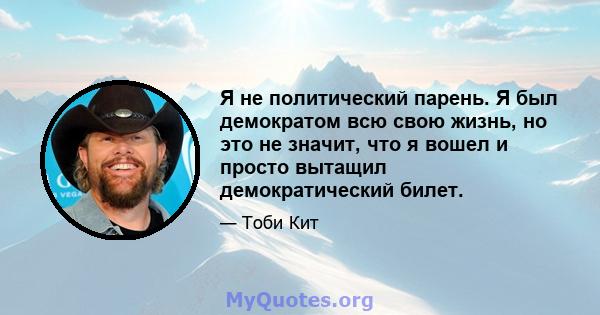 Я не политический парень. Я был демократом всю свою жизнь, но это не значит, что я вошел и просто вытащил демократический билет.