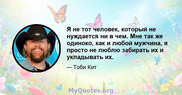 Я не тот человек, который не нуждается ни в чем. Мне так же одиноко, как и любой мужчина, я просто не люблю забирать их и укладывать их.