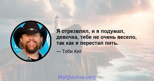 Я отрезвлял, и я подумал, девочка, тебе не очень весело, так как я перестал пить.