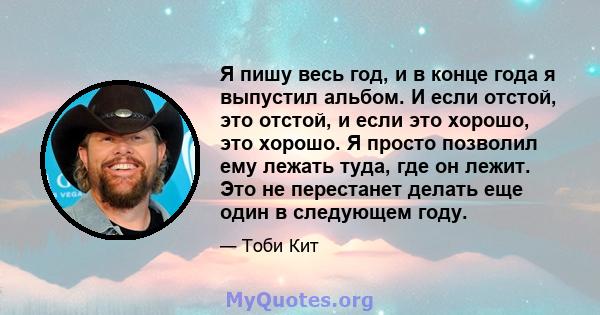 Я пишу весь год, и в конце года я выпустил альбом. И если отстой, это отстой, и если это хорошо, это хорошо. Я просто позволил ему лежать туда, где он лежит. Это не перестанет делать еще один в следующем году.